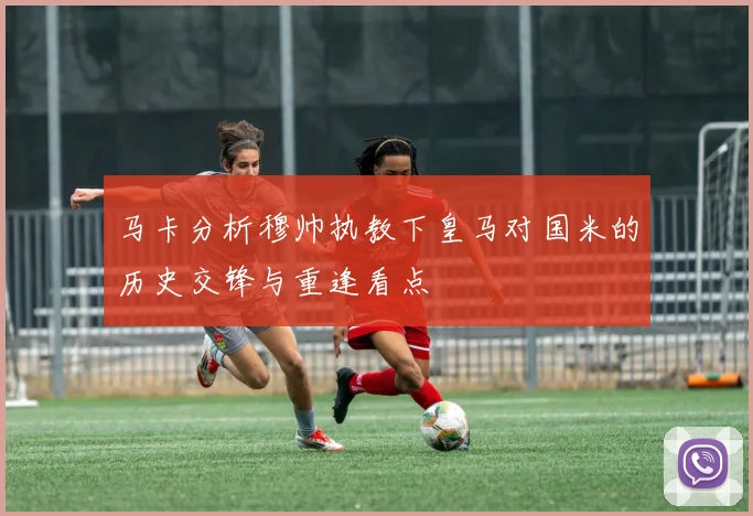 马卡分析穆帅执教下皇马对国米的历史交锋与重逢看点