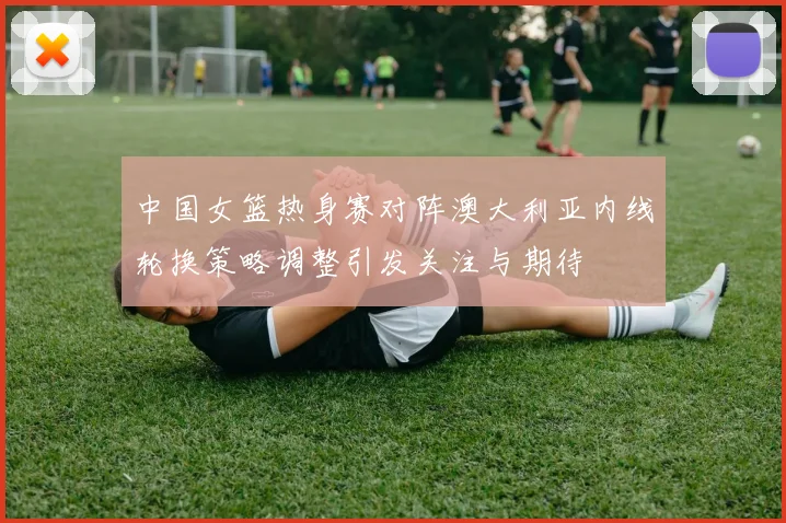 中国女篮热身赛对阵澳大利亚内线轮换策略调整引发关注与期待